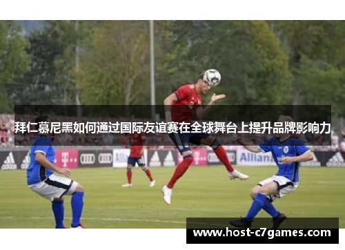 拜仁慕尼黑如何通过国际友谊赛在全球舞台上提升品牌影响力
