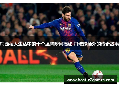 梅西私人生活中的十个温馨瞬间揭秘 打破球场外的传奇故事