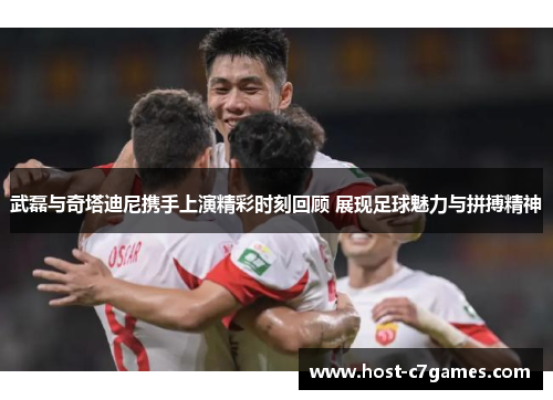 武磊与奇塔迪尼携手上演精彩时刻回顾 展现足球魅力与拼搏精神